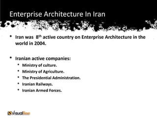 Enterprise Architecture In Iran

•   Iran was 8th active country on Enterprise Architecture in the
    world in 2004.

•   Iranian active companies:
    •   Ministry of culture.
    •   Ministry of Agriculture.
    •   The Presidential Administration.
    •   Iranian Railways.
    •   Iranian Armed Forces.
 