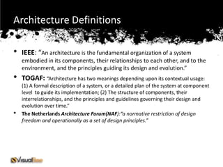 Architecture Definitions

•   IEEE: “An architecture is the fundamental organization of a system
    embodied in its components, their relationships to each other, and to the
    environment, and the principles guiding its design and evolution.”
•   TOGAF: “Architecture has two meanings depending upon its contextual usage:
    (1) A formal description of a system, or a detailed plan of the system at component
    level to guide its implementation; (2) The structure of components, their
    interrelationships, and the principles and guidelines governing their design and
    evolution over time.”
•   The Netherlands Architecture Forum(NAF):“a normative restriction of design
    freedom and operationally as a set of design principles.”
 