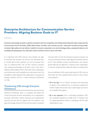 1
It is imperative that CSPs become more flexible and agile,
and provide new products and services with decreased time
to market. Best-in-class operators can do this because they
have an enterprise-wide view of their business processes
and underlying technologies at all times—that is, they have a
defined understanding of their information flows, applications,
and infrastructure with traceability across all business units.This
traceability is clearly aligned to the organization’s core goals and
strategic direction, and this is where Enterprise Architecture
can help.
Transforming CSPs through Enterprise
Architecture
Enterprise Architecture (EA) is a discipline that details the
current and future structure and behavior of an organization’s
processes, information systems, personnel, and organizational
sub-units and how they are aligned with the company’s core
goals and strategic direction.EA ensures that systems cooperate
with each other to drive the enterprise business processes and
services and thereby achieve a tight alignment between business
and IT that facilitates business transformations and revenue
growth. Because this alignment is unique to every organization,
it is hard to imitate and even harder for others to compete with.
Since the definition of EA sounds well suited for CSPs, why has
there been such slow adoption? We’ve found it’s due to three
misconceptions:
• EA is too slow. For an industry as dynamic and demanding
as telecom, EA’s traditional two- to three-year deployment
timeline implies that business issues could change by the time
you complete the program.
• EA is too expensive. From a technology standpoint, CSPs
are constantly expected to simplify their IT footprint and
cut capital expenditures.There is a perception that EA adds
substantially to costs.
Enterprise Architecture for Communication Service
Providers: Aligning Business Goals to IT
By Pritam Dey
Continuous technology innovation,a dynamic ecosystem with new competition,and evolving market demands make it important that
Communication Service Providers (CSPs) deliver better and faster voice and data services—along with innovative pricing models,
consistent high quality, and new delivery models.As consumer expectations rise and technology evolves, unprepared telecoms risk
stumbling and alienating the very subscribers they’ve worked so hard to attract and retain.
 
