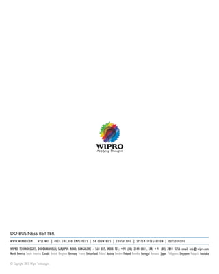 DO BUSINESS BETTER
WWW.WIPRO.COM	 NYSE:WIT | OVER 140,000 EMPLOYEES | 54 COUNTRIES | CONSULTING | SYSTEM INTEGRATION | OUTSOURCING
WIPRO TECHNOLOGIES, DODDAKANNELLI, SARJAPUR ROAD, BANGALORE - 560 035, INDIA TEL: +91 (80) 2844 0011, FAX: +91 (80) 2844 0256 email: info@wipro.com
North America South America Canada United Kingdom Germany France Switzerland Poland Austria Sweden Finland Benelux Portugal Romania Japan Philippines Singapore Malaysia Australia
© Copyright 2013.Wipro Technologies.
 