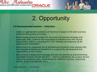 2. Opportunity
2.5 Recommended solution – Definition
 Select an appropriate architectural framework based on EA best business
practices and guiding principles.
 Recommend groups of models for documenting business strategy and
processes, data, systems and technological infrastructure with logical
placeholders within a repository for more detailed development as EA
projects are undertaken.
 Recommend an integrated set of architectural modeling tools aligned with
the selected architectural framework to support the development and
organization of the models.
 Recommend a deployment strategy and plan by identifying and prioritizing
candidate projects and EA domains *. Start by identifying the project drivers
(reducing operating costs, streamlining an inefficient process, improving
quality, enhancing capacity, etc.).
* See Appendix 2 – EA Domains
 