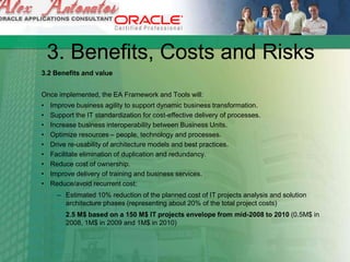 3. Benefits, Costs and Risks
3.2 Benefits and value
Once implemented, the EA Framework and Tools will:
• Improve business agility to support dynamic business transformation.
• Support the IT standardization for cost-effective delivery of processes.
• Increase business interoperability between Business Units.
• Optimize resources – people, technology and processes.
• Drive re-usability of architecture models and best practices.
• Facilitate elimination of duplication and redundancy.
• Reduce cost of ownership.
• Improve delivery of training and business services.
• Reduce/avoid recurrent cost:
– Estimated 10% reduction of the planned cost of IT projects analysis and solution
architecture phases (representing about 20% of the total project costs)
2.5 M$ based on a 150 M$ IT projects envelope from mid-2008 to 2010 (0.5M$ in
2008, 1M$ in 2009 and 1M$ in 2010)
 