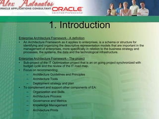 1. Introduction
Enterprise Architecture Framework - A definition
• An Architecture Framework as it applies to enterprises, is a schema or structure for
identifying and organizing the descriptive representation models that are important in the
management of enterprises, more specifically in relation to the business strategy and
processes, the systems, the data and the technological infrastructure.
Enterprise Architecture Framework - The project
• Sub-project of the IT Optimization project that is an on going project synchronized with
budget cycle and the review of the IT road map.
• Focus on recommending:
– Architecture Guidelines and Principles
– Architecture Tools
– Deployment strategy and plan
• To complement and support other components of EA:
– Organization and Skills
– Architecture Process
– Governance and Metrics
– Knowledge Management
– Architecture Prints
 