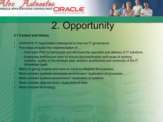 2. Opportunity
2.1 Context and history
• XXXXXXX IT organization redesigned to improve IT governance.
• First steps included the implementation of:
– Fast track PMO to harmonize and structure the operation and delivery of IT solutions.
– Enterprise Architecture team to ensure the coordination and reuse of existing
systems, quality of the strategic plan, solution architecture and continuity of the IT
knowledge base.
• Many on going projects and more to come to integrate the business.
• More complex business processes environment / duplication of processes.
• More complex systems environment / duplication of systems.
• More complex data structure / duplication of data.
• More complex technology.
 