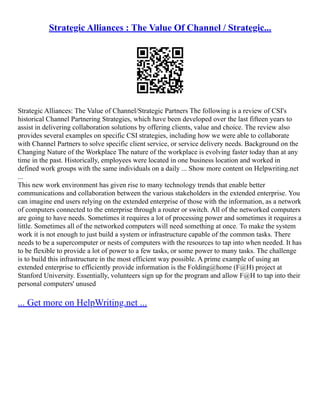 Strategic Alliances : The Value Of Channel / Strategic...
Strategic Alliances: The Value of Channel/Strategic Partners The following is a review of CSI's
historical Channel Partnering Strategies, which have been developed over the last fifteen years to
assist in delivering collaboration solutions by offering clients, value and choice. The review also
provides several examples on specific CSI strategies, including how we were able to collaborate
with Channel Partners to solve specific client service, or service delivery needs. Background on the
Changing Nature of the Workplace The nature of the workplace is evolving faster today than at any
time in the past. Historically, employees were located in one business location and worked in
defined work groups with the same individuals on a daily ... Show more content on Helpwriting.net
...
This new work environment has given rise to many technology trends that enable better
communications and collaboration between the various stakeholders in the extended enterprise. You
can imagine end users relying on the extended enterprise of those with the information, as a network
of computers connected to the enterprise through a router or switch. All of the networked computers
are going to have needs. Sometimes it requires a lot of processing power and sometimes it requires a
little. Sometimes all of the networked computers will need something at once. To make the system
work it is not enough to just build a system or infrastructure capable of the common tasks. There
needs to be a supercomputer or nests of computers with the resources to tap into when needed. It has
to be flexible to provide a lot of power to a few tasks, or some power to many tasks. The challenge
is to build this infrastructure in the most efficient way possible. A prime example of using an
extended enterprise to efficiently provide information is the Folding@home (F@H) project at
Stanford University. Essentially, volunteers sign up for the program and allow F@H to tap into their
personal computers' unused
... Get more on HelpWriting.net ...
 