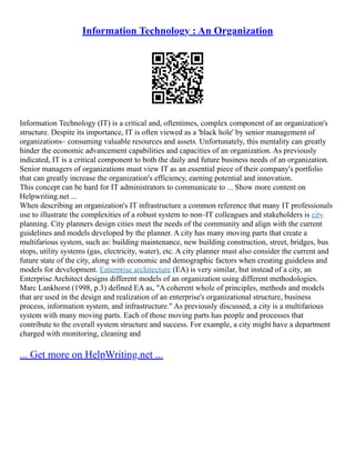 Information Technology : An Organization
Information Technology (IT) is a critical and, oftentimes, complex component of an organization's
structure. Despite its importance, IT is often viewed as a 'black hole' by senior management of
organizations– consuming valuable resources and assets. Unfortunately, this mentality can greatly
hinder the economic advancement capabilities and capacities of an organization. As previously
indicated, IT is a critical component to both the daily and future business needs of an organization.
Senior managers of organizations must view IT as an essential piece of their company's portfolio
that can greatly increase the organization's efficiency, earning potential and innovation.
This concept can be hard for IT administrators to communicate to ... Show more content on
Helpwriting.net ...
When describing an organization's IT infrastructure a common reference that many IT professionals
use to illustrate the complexities of a robust system to non–IT colleagues and stakeholders is city
planning. City planners design cities meet the needs of the community and align with the current
guidelines and models developed by the planner. A city has many moving parts that create a
multifarious system, such as: building maintenance, new building construction, street, bridges, bus
stops, utility systems (gas, electricity, water), etc. A city planner must also consider the current and
future state of the city, along with economic and demographic factors when creating guideless and
models for development. Enterprise architecture (EA) is very similar, but instead of a city, an
Enterprise Architect designs different models of an organization using different methodologies.
Marc Lankhorst (1998, p.3) defined EA as, "A coherent whole of principles, methods and models
that are used in the design and realization of an enterprise's organizational structure, business
process, information system, and infrastructure." As previously discussed, a city is a multifarious
system with many moving parts. Each of those moving parts has people and processes that
contribute to the overall system structure and success. For example, a city might have a department
charged with monitoring, cleaning and
... Get more on HelpWriting.net ...
 