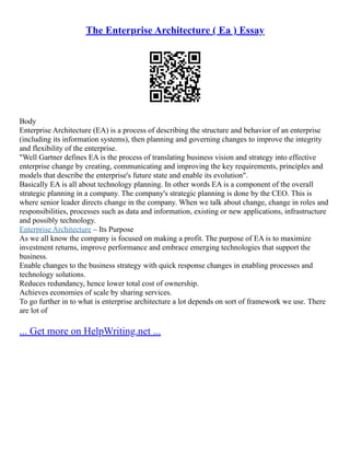 The Enterprise Architecture ( Ea ) Essay
Body
Enterprise Architecture (EA) is a process of describing the structure and behavior of an enterprise
(including its information systems), then planning and governing changes to improve the integrity
and flexibility of the enterprise.
"Well Gartner defines EA is the process of translating business vision and strategy into effective
enterprise change by creating, communicating and improving the key requirements, principles and
models that describe the enterprise's future state and enable its evolution".
Basically EA is all about technology planning. In other words EA is a component of the overall
strategic planning in a company. The company's strategic planning is done by the CEO. This is
where senior leader directs change in the company. When we talk about change, change in roles and
responsibilities, processes such as data and information, existing or new applications, infrastructure
and possibly technology.
Enterprise Architecture – Its Purpose
As we all know the company is focused on making a profit. The purpose of EA is to maximize
investment returns, improve performance and embrace emerging technologies that support the
business.
Enable changes to the business strategy with quick response changes in enabling processes and
technology solutions.
Reduces redundancy, hence lower total cost of ownership.
Achieves economies of scale by sharing services.
To go further in to what is enterprise architecture a lot depends on sort of framework we use. There
are lot of
... Get more on HelpWriting.net ...
 