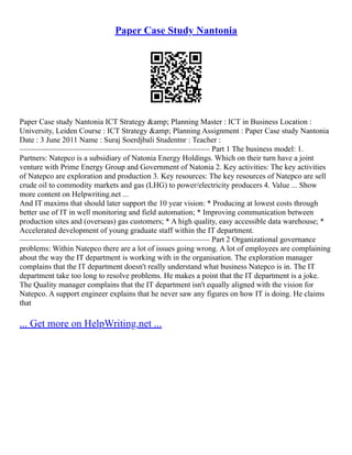 Paper Case Study Nantonia
Paper Case study Nantonia ICT Strategy &amp; Planning Master : ICT in Business Location :
University, Leiden Course : ICT Strategy &amp; Planning Assignment : Paper Case study Nantonia
Date : 3 June 2011 Name : Suraj Soerdjbali Studentnr : Teacher :
––––––––––––––––––––––––––––––––––––––––––––––––– Part 1 The business model: 1.
Partners: Natepco is a subsidiary of Natonia Energy Holdings. Which on their turn have a joint
venture with Prime Energy Group and Government of Natonia 2. Key activities: The key activities
of Natepco are exploration and production 3. Key resources: The key resources of Natepco are sell
crude oil to commodity markets and gas (LHG) to power/electricity producers 4. Value ... Show
more content on Helpwriting.net ...
And IT maxims that should later support the 10 year vision: * Producing at lowest costs through
better use of IT in well monitoring and field automation; * Improving communication between
production sites and (overseas) gas customers; * A high quality, easy accessible data warehouse; *
Accelerated development of young graduate staff within the IT department.
––––––––––––––––––––––––––––––––––––––––––––––––– Part 2 Organizational governance
problems: Within Natepco there are a lot of issues going wrong. A lot of employees are complaining
about the way the IT department is working with in the organisation. The exploration manager
complains that the IT department doesn't really understand what business Natepco is in. The IT
department take too long to resolve problems. He makes a point that the IT department is a joke.
The Quality manager complains that the IT department isn't equally aligned with the vision for
Natepco. A support engineer explains that he never saw any figures on how IT is doing. He claims
that
... Get more on HelpWriting.net ...
 