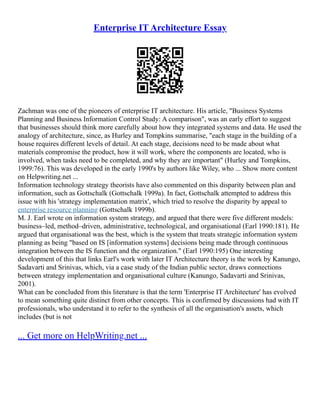 Enterprise IT Architecture Essay
Zachman was one of the pioneers of enterprise IT architecture. His article, "Business Systems
Planning and Business Information Control Study: A comparison", was an early effort to suggest
that businesses should think more carefully about how they integrated systems and data. He used the
analogy of architecture, since, as Hurley and Tompkins summarise, "each stage in the building of a
house requires different levels of detail. At each stage, decisions need to be made about what
materials compromise the product, how it will work, where the components are located, who is
involved, when tasks need to be completed, and why they are important" (Hurley and Tompkins,
1999:76). This was developed in the early 1990's by authors like Wiley, who ... Show more content
on Helpwriting.net ...
Information technology strategy theorists have also commented on this disparity between plan and
information, such as Gottschalk (Gottschalk 1999a). In fact, Gottschalk attempted to address this
issue with his 'strategy implementation matrix', which tried to resolve the disparity by appeal to
enterprise resource planning (Gottschalk 1999b).
M. J. Earl wrote on information system strategy, and argued that there were five different models:
business–led, method–driven, administrative, technological, and organisational (Earl 1990:181). He
argued that organisational was the best, which is the system that treats strategic information system
planning as being "based on IS [information systems] decisions being made through continuous
integration between the IS function and the organization." (Earl 1990:195) One interesting
development of this that links Earl's work with later IT Architecture theory is the work by Kanungo,
Sadavarti and Srinivas, which, via a case study of the Indian public sector, draws connections
between strategy implementation and organisational culture (Kanungo, Sadavarti and Srinivas,
2001).
What can be concluded from this literature is that the term 'Enterprise IT Architecture' has evolved
to mean something quite distinct from other concepts. This is confirmed by discussions had with IT
professionals, who understand it to refer to the synthesis of all the organisation's assets, which
includes (but is not
... Get more on HelpWriting.net ...
 