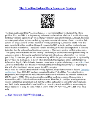 The Brazilian Federal Data Processing Services
The Brazilian Federal Data Processing Services is experience at least two types of the ethical
problem. First, the NSA is acting contrary to international standards relations. It is ethically wrong
for the government agency to spy on another government's data or information. Although American
security agencies have been accused of spying on the security information of other countries, their
actions are illegal and will create a poor inter country relationship (Constantin, 2014). From this
case, even the Brazilian president, Rousseff, protested to NSA activities and has predicted a poor
online relation with the U.S. The second element describing a business ethical problem in this case
is the fact that the software handling the government ... Show more content on Helpwriting.net ...
This agency should not enter another country's databases just because they are capable of doing so.
America is good in developing regulations for local and international relations but very poor in
practicing. For example, private information sharing within the government agencies is regulated by
privacy rules but this happens in theory while practically these agencies access and share private
information illegally. NSA behavior has even caused some negative relationship between Brazil and
American to the extent that Brazil is worried about the internet legislations the U.S. might impose
that will affect its citizen's internet access from U.S. websites.
Brazil hired the services of the Internet Security Systems, Inc (ISS) to develop its Federal Enterprise
Architecture. Since 1999, ISS has been managing Brazilian Federal Data Processing Services
(Sepro) and providing with the basic infrastructure to handle billions of the countries transactions
(PR Newswire, 2004). ISS is an American Internet Data handling company. This company is
responsible for U.S. Federal Architecture Framework. Therefore, it could just be using the same
system on the Brazil government such that the SEPRO architecture is similar to what Americans
use. With similar systems but located in different countries, America could have an advantage to
Brazil because it is using the same system it knows better (PR Newswire, 2004). ISS could have
only
... Get more on HelpWriting.net ...
 
