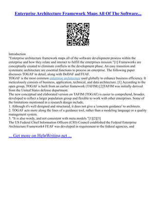 Enterprise Architecture Framework Maps All Of The Software...
Introduction
"Enterprise architecture framework maps all of the software development process within the
enterprise and how they relate and interact to fulfill the enterprises mission."[1] Frameworks are
conceptually created to eliminate conflicts in the development phase. An easy transition and
systematic architecture are essential functions to process an enterprise. The following paper
discusses TOGAF in detail, along with DoDAF and FEAF.
TOGAF is the most common enterprise architecture used globally to enhance business efficiency. It
meticulously consists of business, application, technical, and data architecture. [1] According to the
open group, TOGAF is built from an earlier framework (TAFIM).[2]TAFIM was initially derived
from the United States defense department.
The new conceptual and elaborated version on TAFIM (TOGAF) is easier to comprehend, broader,
developed to reflect a larger population group and flexible to work with other enterprises. Some of
the limitations mentioned in a research design include,
1. Although it's well designed and structured, it does not give a 'concrete guidance' to architects.
2. TOGAF acts more along the lines of a guidance tool, rather than a modeling language or a quality
management system.
3. "It is also wordy, and not consistent with meta models."[1][2][3]
The US Federal Chief Information Officers (CIO) Council established the Federal Enterprise
Architecture Framework4 FEAF was developed in requirement to the federal agencies, and
... Get more on HelpWriting.net ...
 