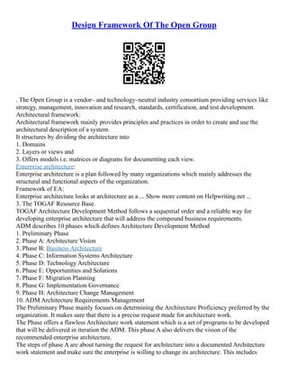 Design Framework Of The Open Group
. The Open Group is a vendor– and technology–neutral industry consortium providing services like
strategy, management, innovation and research, standards, certification, and test development.
Architectural framework:
Architectural framework mainly provides principles and practices in order to create and use the
architectural description of a system.
It structures by dividing the architecture into
1. Domains
2. Layers or views and
3. Offers models i.e. matrices or diagrams for documenting each view.
Enterprise architecture:
Enterprise architecture is a plan followed by many organizations which mainly addresses the
structural and functional aspects of the organization.
Framework of EA:
Enterprise architecture looks at architecture as a ... Show more content on Helpwriting.net ...
3. The TOGAF Resource Base.
TOGAF Architecture Development Method follows a sequential order and a reliable way for
developing enterprise architecture that will address the compound business requirements.
ADM describes 10 phases which defines Architecture Development Method
1. Preliminary Phase
2. Phase A: Architecture Vision
3. Phase B: Business Architecture
4. Phase C: Information Systems Architecture
5. Phase D: Technology Architecture
6. Phase E: Opportunities and Solutions
7. Phase F: Migration Planning
8. Phase G: Implementation Governance
9. Phase H: Architecture Change Management
10. ADM Architecture Requirements Management
The Preliminary Phase mainly focuses on determining the Architecture Proficiency preferred by the
organization. It makes sure that there is a precise request made for architecture work.
The Phase offers a flawless Architecture work statement which is a set of programs to be developed
that will be delivered in iteration the ADM. This phase A also delivers the vision of the
recommended enterprise architecture.
The steps of phase A are about turning the request for architecture into a documented Architecture
work statement and make sure the enterprise is willing to change its architecture. This includes
 