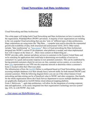 Cloud Networking And Data Architecture
Cloud Networking and Data Architecture
This white paper will bridge both Cloud Networking and Data Architecture on how it currently fits
the organization, WideOpenWest (WOW!) privations. A majority of new organizations are trending
to the very popular Cloud networking that can also "join–in" different types of data architectures.
Huge corporations are using terms like "Big Data, ... a popular term used to describe the exponential
growth and availability of data, both structured and unstructured."(SAS, 2015). Other names
include, "data warehousing" or, "data mining". How is Cloud networking the Data Architecture
designed into WOW!'s current IT development, what platform is needed, and when implemented
how will it impact on the future of ... Show more content on Helpwriting.net ...
WOW! provides cable, internet and phone services to customers in the Eastern United States and
we're searching for applications that could help in determining serviceability of services to
consumers' in a quick and accurate response to new potential customers. This can be established by
having potential customers check for services on–line, customer service centers, or even door to
door sales representatives can VPN into the corporate network to determine where a customer's
home is located within their fiber/coax plant.
The infrastructure of how the ArcGIS Online is configured based on Cloud Networking; along with
accessing multiple databases over their already heavy network traffic for both internal (WOW!) and
external customers. With the following diagram below you can see if the robust features Cloud
networking and data mining can be of beneficial value to WOW! and other companies. One benefit,
for the whole organization allows the Check Service department to access multiple databases that
are graphically displayed on ArcGIS Online cloud enhanced mapping platform.
From J. McGovern, "...agile data architecture, will allow for the integration of existing corporate
data and application...to be easily integrated into their organization's technology nervous system"
(pg. 225). As with WOW!, they took
... Get more on HelpWriting.net ...
 