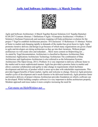 Agile And Software Architecture : A March Together
Agile and Software Architecture: A March Together Karsun Solutions LLC Sujatha Dantuluri
01.09.2017 Contents Abstract: 3 Definitions 4 Agile: 4 Enterprise Architecture: 4 Problem: 5
Solution 6 Zachman Framework and userstory mapping will help architecture evolution for the
project 7 Togaf to establish Architecture process: 10 Conclusion: 13 References 13 Abstract: Notion
of faster to market and changing rapidly to demands of the market has given boost to Agile. Agile
promotes iterative delivery and design as go because of which many organizations are given a hand
to agile and developers are doing architecture as they go into their iterations. Without proper
architecture we will create silos and redundant ... Show more content on Helpwriting.net ...
As stated by Togaf documentation, Architecture is classified as Business Architecture Data
Architecture Applications Architecture Technology Architecture The combination of Data
Architecture and Applications Architecture is also referred to as the Information Systems
Architecture (The Open Group, 2011). Problem: It is very important to delivery software faster to
the market and in most sophisticated manner. Agile has provided a promise faster to market and
allows customer collaboration and agility to take change in requirements which facilitates
development and delivery of product which is more up to date with stakeholder requirements. This
provides biggest benefits of faster market, Agility and welcome to change. However Agile promotes
smaller cycles of development and it needs features to be delivered iteratively. Agile promises faster
and iterative delivery of project whereas Architecture provides foundation on which a software can
be developed. While building complex software it is very important to define architecture properly.
Modular approach and reuse makes it more complex increasing the need for
... Get more on HelpWriting.net ...
 