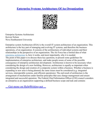 Enterprise Systems Architecture Of An Organization
Enterprise Systems Architecture
Kerven Nelson
Nova Southeastern University
Enterprise system Architecture (ESA) is the overall IT system architecture of an organization. This
architecture is the key part of managing and evolving IT systems, and therefore the business
operations, of an organization. It consists of the architectures of individual systems and their
relationships in the perspective of an organization. The Air Force has a limited idea of what
enterprise architecture is, how it works, and most importantly, why it is needed.
The point of this paper is to discuss these key questions, to present some guidelines for
implementation of enterprise architecture, and make people aware of some of the possible
consequence of enterprise architecture development. Architecture is known to be necessary when
considering the design of a new building. However, architecture is equally as important when
considering the design and creation of a composite system within a business. Whether a business is
expanding or new area is being planned, the same issues must be considered (e.g. integrated
services, interoperable systems, and efficient operations). The end result of architecture is the
arrangement of mechanisms under familiar principles that ease change management and ensure
integrated and successful operation. The Federal Chief Information Officer (CIO) council considers
an enterprise as an organization supporting a defined business scope and task and contains
... Get more on HelpWriting.net ...
 