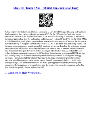 Strategic Planning And Technical Implementation Essay
While employed with the Army Materiel Command as Director of Strategic Planning and Technical
Implementation, I served several roles one as the CTO for the Office of the Chief Information
Officer and another as the enterprise architect. AMC served in a variety of roles one of which was
the senior technical advisor for architecture and technology (ostensibly the CTO for the CIO). AMC,
a 53 Billion dollar year logistics command that serves as the army version of amazon for the army's
current inventory of weapons, supplies and vehicles. AMC, at this time, was employing around 100
thousand–person personnel spread across 140 locations worldwide. I applied the vision and strategy
to current issues within their technology infrastructure and was able to produce an analysis model
that demonstrated the path forward to reduce their aged infrastructure backlog of $300M+ and
reduce infrastructure operations assets by 80% using a limited annual investment ($180M+) within
4–5 years by using the infrastructure strategy to direct the replacement of the aged technology
inventory. I communicated the value of these new technology solutions in terms the business
executives could understand and achieved buy–in from all business stakeholders on this major
strategic change. The command embraced the multi–year aggregation of their purchasing and
migration efforts necessary to achieve better time–to–service, lowers costs, immediate scalability,
less technical capability issues, and turn the IRS
... Get more on HelpWriting.net ...
 