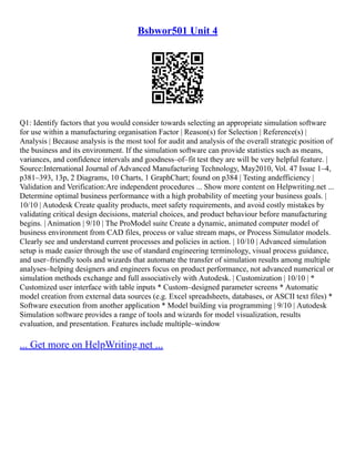 Bsbwor501 Unit 4
Q1: Identify factors that you would consider towards selecting an appropriate simulation software
for use within a manufacturing organisation Factor | Reason(s) for Selection | Reference(s) |
Analysis | Because analysis is the most tool for audit and analysis of the overall strategic position of
the business and its environment. If the simulation software can provide statistics such as means,
variances, and confidence intervals and goodness–of–fit test they are will be very helpful feature. |
Source:International Journal of Advanced Manufacturing Technology, May2010, Vol. 47 Issue 1–4,
p381–393, 13p, 2 Diagrams, 10 Charts, 1 GraphChart; found on p384 | Testing andefficiency |
Validation and Verification:Are independent procedures ... Show more content on Helpwriting.net ...
Determine optimal business performance with a high probability of meeting your business goals. |
10/10 | Autodesk Create quality products, meet safety requirements, and avoid costly mistakes by
validating critical design decisions, material choices, and product behaviour before manufacturing
begins. | Animation | 9/10 | The ProModel suite Create a dynamic, animated computer model of
business environment from CAD files, process or value stream maps, or Process Simulator models.
Clearly see and understand current processes and policies in action. | 10/10 | Advanced simulation
setup is made easier through the use of standard engineering terminology, visual process guidance,
and user–friendly tools and wizards that automate the transfer of simulation results among multiple
analyses–helping designers and engineers focus on product performance, not advanced numerical or
simulation methods exchange and full associatively with Autodesk. | Customization | 10/10 | *
Customized user interface with table inputs * Custom–designed parameter screens * Automatic
model creation from external data sources (e.g. Excel spreadsheets, databases, or ASCII text files) *
Software execution from another application * Model building via programming | 9/10 | Autodesk
Simulation software provides a range of tools and wizards for model visualization, results
evaluation, and presentation. Features include multiple–window
... Get more on HelpWriting.net ...
 