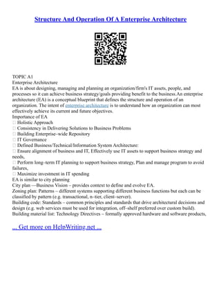 Structure And Operation Of A Enterprise Architecture
TOPIC A1
Enterprise Architecture
EA is about designing, managing and planning an organization/firm's IT assets, people, and
processes so it can achieve business strategy/goals providing benefit to the business.An enterprise
architecture (EA) is a conceptual blueprint that defines the structure and operation of an
organization. The intent of enterprise architecture is to understand how an organization can most
effectively achieve its current and future objectives.
Importance of EA
 Holistic Approach
 Consistency in Delivering Solutions to Business Problems
 Building Enterprise–wide Repository
 IT Governance
 Defined Business/Technical/Information System Architecture:
 Ensure alignment of business and IT, Effectively use IT assets to support business strategy and
needs,
 Perform long–term IT planning to support business strategy, Plan and manage program to avoid
failures,
 Maximize investment in IT spending
EA is similar to city planning
City plan ––Business Vision – provides context to define and evolve EA.
Zoning plan: Patterns – different systems supporting different business functions but each can be
classified by pattern (e.g. transactional, n–tier, client–server).
Building code: Standards – common principles and standards that drive architectural decisions and
design (e.g. web services must be used for integration, off–shelf preferred over custom build).
Building material list: Technology Directives – formally approved hardware and software products,
... Get more on HelpWriting.net ...
 