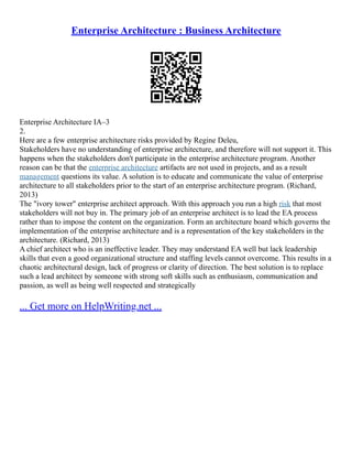 Enterprise Architecture : Business Architecture
Enterprise Architecture IA–3
2.
Here are a few enterprise architecture risks provided by Regine Deleu,
Stakeholders have no understanding of enterprise architecture, and therefore will not support it. This
happens when the stakeholders don't participate in the enterprise architecture program. Another
reason can be that the enterprise architecture artifacts are not used in projects, and as a result
management questions its value. A solution is to educate and communicate the value of enterprise
architecture to all stakeholders prior to the start of an enterprise architecture program. (Richard,
2013)
The "ivory tower" enterprise architect approach. With this approach you run a high risk that most
stakeholders will not buy in. The primary job of an enterprise architect is to lead the EA process
rather than to impose the content on the organization. Form an architecture board which governs the
implementation of the enterprise architecture and is a representation of the key stakeholders in the
architecture. (Richard, 2013)
A chief architect who is an ineffective leader. They may understand EA well but lack leadership
skills that even a good organizational structure and staffing levels cannot overcome. This results in a
chaotic architectural design, lack of progress or clarity of direction. The best solution is to replace
such a lead architect by someone with strong soft skills such as enthusiasm, communication and
passion, as well as being well respected and strategically
... Get more on HelpWriting.net ...
 
