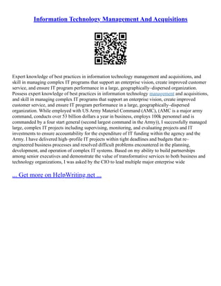 Information Technology Management And Acquisitions
Expert knowledge of best practices in information technology management and acquisitions, and
skill in managing complex IT programs that support an enterprise vision, create improved customer
service, and ensure IT program performance in a large, geographically–dispersed organization.
Possess expert knowledge of best practices in information technology management and acquisitions,
and skill in managing complex IT programs that support an enterprise vision, create improved
customer service, and ensure IT program performance in a large, geographically–dispersed
organization. While employed with US Army Materiel Command (AMC), (AMC is a major army
command, conducts over 53 billion dollars a year in business, employs 100k personnel and is
commanded by a four start general (second largest command in the Army)), I successfully managed
large, complex IT projects including supervising, monitoring, and evaluating projects and IT
investments to ensure accountability for the expenditure of IT funding within the agency and the
Army. I have delivered high–profile IT projects within tight deadlines and budgets that re–
engineered business processes and resolved difficult problems encountered in the planning,
development, and operation of complex IT systems. Based on my ability to build partnerships
among senior executives and demonstrate the value of transformative services to both business and
technology organizations, I was asked by the CIO to lead multiple major enterprise wide
... Get more on HelpWriting.net ...
 