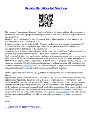 Business Operations And New Ideas
The company's managers are frequently busy with business operations and new ideas. Apparently,
IT structures was never appropriated with organizational vision and IT was in an important state of
disorganization.
IT doesn't have reliability in the lines of business. This is a known deficiency and sooner or later
will be addressed in the reconversion of IT.
Business operations are not understood by IT employee. Business unit managers were making IT
decisions based on their current knowledge and needs. The connections of the processes are
incomprehensible to both teams of the organization.
Apparently, there is no single point of failure can be connected to inefficient IT administration. The
divisions may not be able to understand ... Show more content on Helpwriting.net ...
Well–organized structure provides business employees with opportunities and how to improve their
skills. First of all, the multidivisional operation needs to provide overall operations appropriate in a
SOA structure. Because, there is no guarantee that SOA will fit to company's existing package. The
managers, especially CIO is in the best position to involve and communicate with employees. The
CIO must hire senior management who can communicate with IT employees and educate them. IT
organizational structures must be centralized, understandable and moderate.
Outline a project selection process for AgCredit to ensure alignment with the enterprise business
vision.
Organizations should be careful and select the projects they decide to continue from between many
opportunities. Apparently, there is no simple decision. The consequences of poor process and
decision could be expensive and irrecoverable. A number of useful projects are existing to managers
liable for measuring possible business needs. AgCredit's CIO must know that his job is getting
harder and must also connect with people at all levels of the organization. New enterprise ideas must
be delivered quickly and directly connected to measures of business development. All of these
developments provide an idea of how the business people and business process work each other and
provide more understandable process which would make business process more vigorous and
useful.
How
... Get more on HelpWriting.net ...
 