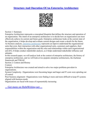 Structure And Operation Of An Enterprise Architecture
Section 1: Summary
Enterprise Architecture represents a conceptual blueprint that defines the structure and operation of
an organization. The intent of an enterprise architecture is to decide how an organization can most
effectively achieve its current and future goals. Enterprise architecture looks at the current state of
the organization, it helps develop and evaluate current designs and create a sketch for the future.
As business analysts, enterprise architecture represents an input to understand the organizational
units that exist, their interaction with other organizational units, customers and suppliers, their
responsibilities within the organization and the roles and relationships within each organizational
unit [01]. It helps conduct stakeholder analysis, as it helps understand stakeholder influence and
attitudes.
In this research paper, we will analyze look at the context of enterprise architecture, the history of
enterprise architecture, and we will look at two popular enterprise architectures, the Zachman
framework and TOGAF.
Section 2: Context and History
Context:
Enterprise Architecture was created and aimed to solve two major problems prevalent in
organizations.
System Complexity– Organizations were becoming larger and larger and IT costs were spiraling out
of control
Poor business alignment– Organizations were finding it more and more difficult to keep IT systems
aligned with business needs
Organizations are faced with issues of exponentially increasing
... Get more on HelpWriting.net ...
 