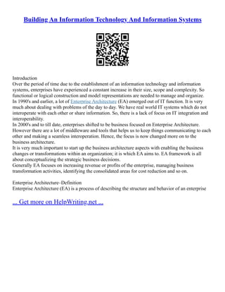 Building An Information Technology And Information Systems
Introduction
Over the period of time due to the establishment of an information technology and information
systems, enterprises have experienced a constant increase in their size, scope and complexity. So
functional or logical construction and model representations are needed to manage and organize.
In 1990's and earlier, a lot of Enterprise Architecture (EA) emerged out of IT function. It is very
much about dealing with problems of the day to day. We have real world IT systems which do not
interoperate with each other or share information. So, there is a lack of focus on IT integration and
interoperability.
In 2000's and to till date, enterprises shifted to be business focused on Enterprise Architecture.
However there are a lot of middleware and tools that helps us to keep things communicating to each
other and making a seamless interoperation. Hence, the focus is now changed more on to the
business architecture.
It is very much important to start up the business architecture aspects with enabling the business
changes or transformations within an organization; it is which EA aims to. EA framework is all
about conceptualizing the strategic business decisions.
Generally EA focuses on increasing revenue or profits of the enterprise, managing business
transformation activities, identifying the consolidated areas for cost reduction and so on.
Enterprise Architecture–Definition
Enterprise Architecture (EA) is a process of describing the structure and behavior of an enterprise
... Get more on HelpWriting.net ...
 