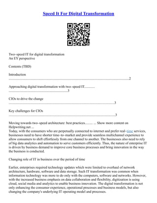 Speed It For Digital Transformation
Two–speed IT for digital transformation
An EY perspective
Contents (TBD)
Introduction
...........................................................................................................................................2
Approaching digital transformation with two–speed IT............
....................................................................3
CIOs to drive the change
..........................................................................................................................3
Key challenges for CIOs
...........................................................................................................................3
Moving towards two–speed architecture: best practices......... ... Show more content on
Helpwriting.net ...
Today, with the consumers who are perpetually connected to internet and prefer real–time services,
businesses need to have shorter time–to–market and provide seamless multichannel experience to
allow consumers to shift effortlessly from one channel to another. The businesses also need to rely
of big data analytics and automation to serve customers efficiently. Thus, the nature of enterprise IT
is driven by business demand to improve core business processes and bring innovation in the way
the business is conducted.
Changing role of IT in business over the period of time
Earlier, enterprises required technology updates which were limited to overhaul of network
architecture, hardware, software and data storage. Such IT transformation was common when
information technology was more to do only with the computers, software and networks. However,
with the increased business emphasis on data collaboration and flexibility, digitization is using
cloud, social media and analytics to enable business innovation. The digital transformation is not
only enhancing the consumer experience, operational processes and business models, but also
changing the company's underlying IT operating model and processes.
 