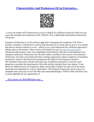 Characteristics And Weaknesses Of An Enterprise...
1. Given our studies of EA frameworks you are to identify five different criteria by which you can
assess the strengths and weaknesses of the: TOGAF, FEA, LightWeight and Zachman framework.
(50 points)
Enterprise Architecture is an all–inclusive approach to managing the complexity of IT from a
business viewpoint. A framework is used to help describe how to create and use an EA, in a manner
that delivers business benefit in a cost – effective way. Each framework has a different approach to
adding value to the business. These criteria will identify the ways an enterprise architecture
framework adds business value, how adaptability and flexibility effect the overall adoption of an
enterprise architecture framework, how the deliverables contribute to the success of an enterprise
architecture, how does each framework take a strategic approach to reduce complexity of enterprise
architecture, and how the framework encompasses the Software Development Lifecycle.
The Zachman Framework considers that there may be different perspectives, however, each
perspective considers the requirements of the other and the restraints those may impose. It also
allows for different levels of complexity, depth, and breadth of details for each cell of the matrix
based upon the importance to a given organization. The Zachman Framework can be used to set
standards and is also easy to use with other tools and methodologies. TOGAF offers flexibility and
is easily adaptable for any organization. It
... Get more on HelpWriting.net ...
 