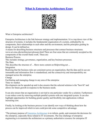 What Is Enterprise Acrhitecture Essay
What is Enterprise architecture?
Enterprise Architecture is the link between strategy and implementation. It is a top down view of the
structure of systems; it includes the fundamental organization of a system, embodied by its
components, their relationships to each other and the environment, and the principles guiding its
design. It can be defined as:
A means for describing business structures and processes that connect business structures.
www.sei.cmu.edu/architecture/glossary.html There are four areas that are commonly accepted as the
components of the overall frame work. These are:
Business Process.
This includes strategy, governance, organisation, and key business processes.
The Data.
This describes the structure of ... Show more content on Helpwriting.net ...
Integration
Realizing that the business rules are consistent across an organization, that the data and its use are
immutable and information flow is standardized, and the connectivity and interoperability are
managed across the enterprise.
Change
Facilitating and managing change to any area of the enterprise
Time–to–market.
Development can be speeded up and it also ensures that the selected solution is the "best fit" and
allows for future growth in response to the business needs.
It can also ensure that an organization is not tied to one particular vendor for a solution. Furthermore
it can reduce costs by removing multiple parallel systems with one integrated system. It can also
highlight opportunities for building greater quality and flexibility into applications without
increasing cost.
Finally, by looking at the business process it can identify new ways of thinking about how the
process can be improved which in turn could provide some competitive advantage.
"The primary purpose of Enterprise Architecture is to inform, guide, and constrain the decisions for
the enterprise, especially those related to IT investments. The true challenge of enterprise
engineering is to maintain the architecture as a primary authoritative resource for enterprise IT
 