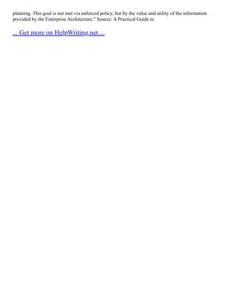 planning. This goal is not met via enforced policy, but by the value and utility of the information
provided by the Enterprise Architecture." Source: A Practical Guide to
... Get more on HelpWriting.net ...
 