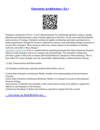 Enterprise Architecture ( Ea )
Enterprise architecture (EA) is "a well–defined practice for conducting enterprise analysis, design,
planning and implementation, using a holistic approach at all times, for the successful development
and execution of strategy. Enterprise architecture applies architecture principles and practices to
guide organizations through the business, information, process, and technology changes necessary to
execute their strategies. These practices utilize the various aspects of an enterprise to identify,
motivate, and achieve these changes."
Enterprise Architecture (EA) is a method and an organizing principle that aligns functional business
objectives and strategies with an IT strategy and execution plan. The Enterprise Architecture
provides a guide to direct the evolution and transformation of enterprises with technology. This in
turn makes IT a more strategic asset for successfully implementing a modern business strategy.
1.2 Key Characteristics and Deliverables
An Enterprise Architecture typically produces deliverables such as:
Current State Enterprise Architecture Model: Enables clear understanding of present business
structure
Future State Enterprise Architecture Reference Model: It is needed to execute on the proposed
business strategy
Gap Analysis: It identifies the shortfalls of the current state in terms of its ability to support the
objectives and strategies of the business
Architecture Roadmap: It defines the initiatives required to migrate from the current
... Get more on HelpWriting.net ...
 