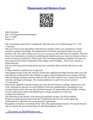 Management and Business Essay
John Ottersbach
Info I–303 Organizational Informatics
June 17, 2009
Project # 4
This is the project report from evaluating the AgCredit mini–case (Textbook pages 131–134)
1. Synopsis
This case focuses on an agriculture credit and loan company whose core competency is based
around its customer knowledge. The organization's IT structure and function does not suit the
business well. The current setup is not enterprise architecture and staff issues are rampant. There has
been a lot of preparatory work done in analyzing the situation and a new team was formed to chart a
course of action to transform IT. With much of the information gathering completed, the team now
must convince the business leadership of the changes and be brought ... Show more content on
Helpwriting.net ...
The case lent many good starting points and I just carried the ideas forward with an eye on the
future.
b. Major Initiatives and Priorities of AgCredit
After getting an idea of how the structure would look I applied knowledge from the other cases and
best practices mentioned from the textbook to suggest a prioritization process for project selection.
After developing textbook scenarios further for the new SOA model to test I looked at the possible
outcomes and largest advantages. The recommendations are used in the answer section 4.
c. Looking back
Ideas for the capabilities and governance also came from the lectures, readings, and previous case
work. Although the specifics are much different in that the standardization of equipment is not
common between them, the cases all need better business–IT partnerships and oversight. Looking
for what makes them similar and different gave a unique perspective to each case.
4. Discussion Questions
The following are the answers to the discussion questions on page 134 of the textbook.
Propose an organizational structure for the IT department that you feel would support the
transformation of AgCredit into a processcentric organization.
Recognition of business ownership will be vital to the organizational structure. Having the business
sign on and join the conversation about IT and related projects will be
... Get more on HelpWriting.net ...
 