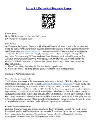 Ritter EA Framwork Research Paper
Calvin Ritter
IFSM 311: Enterprise Architecture and Systems
EA Framework Research Paper
Introduction
An Enterprise Architecture Framework (EAF) provides principles and practices for creating and
using the architecture description of a system. Frameworks are used to help organizations answer
specific question. Enterprise Architecture framework importance is de–emphasized deliberately
sometimes. Without a framework though, it is impossible to have foreseeable and repeatable
outcomes. There are many EA frameworks out there. However, the four leading ones are The
Zachman Framework for Enterprise Architecture, The Open Group Architecture Framework
(TOFAF), Federal Enterprise Architecture, and Gartner Enterprise ... Show more content on
Helpwriting.net ...
5. When(Time) –describes when the function should be performed.
6. Why(Motivation) – describes the end goals, constraints, rules and regulations.
Example of Zachman Framework:
Pros of Zachman Framework
The Zachman framework is the most popular framework in the area of EA. It is a basis for some
other frameworks such as, FEAF(Federal Enterprise Architecture Framework). You can hardly find
written material on any EA framework without a reference to the Zachman framework. The
framework is generic in that it can be used to classify the descriptive representations of any physical
object as well as conceptual objects such as enterprises. It is also recursive in that it can be used to
analyze the architectural composition of itself. Although the framework will carry the relation from
one column to the other, it is still a fundamentally structural representation of the enterprise and not
a flow representation. Another of the strengths of the Zachman Framework is that it explicitly shows
a comprehensive set of views that can be addressed by enterprise architecture.
Cons of Zachman Framework
Zachman Framework can lead to a documentation–heavy approach. .Each of the 36 cells in the
Framework handles a different question that has to be documented. It can also lead to a process
heavy approach to development . The Zachman Framework isn't well accepted within the
development community and few developers even seem to have
 