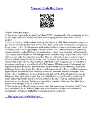 Vermont Teddy Bear Essay
Vermont Teddy Bear Report
1) How would you describe Vermont Teddy Bear (VTB)'s business model (the products and services
it sells, target market/s to whom it sells them, the value proposition it offers, and its financial
model)?
Vermont Teddy Bear (VTB) has been found by John Sortino in 1981. This company has served as a
gift delivery service with three main product lines: Bears (plush toys), PajamaGrams (apparel), and
Calyx Flowers (gifts). All gift orders are made via four different channels (retail store, mail, phone,
web order), each channel supported by different software. First, VTB's customers design bears by
selecting the colors and outfits from a menu of options. ... Show more content on Helpwriting.net ...
The company has decided to use different applications instead of using a single ERP system, which
in turns would make their operations smoother. They have chosen to do this in order to be cost
efficient and to focus on the specific need so each department uses a different application. That is
connected by middleware that they don't fully understand on how to operate, and are afraid that if
they attempt to change it, it would crash all of their system. This in turn makes their operational
capabilities not the strongest as it relates to their business model. On the other hand, some of the
challenges that they face is that they will not be able to complete all orders or be able to implement
improvements due to the increase volume of request that need to be processed during this time.
Some of the IT related issues are those that are associated with the different applications that are
being used. If an applications crashes then it would hold them up significantly in completing all
orders and having them be delivered on time. Primarily the lack of staffing and the lack of IS
improvements puts them at a disadvantage against their competitors who more than likely have
significant more sophisticated IS infrastructure.
3) How strong are VTB's information systems, given their strategic and operational needs? If you
were a member of the VTB Board of Directors, what concerns would you have about the IT
architecture? The Vermont Teddy Bear's information system operates on
... Get more on HelpWriting.net ...
 