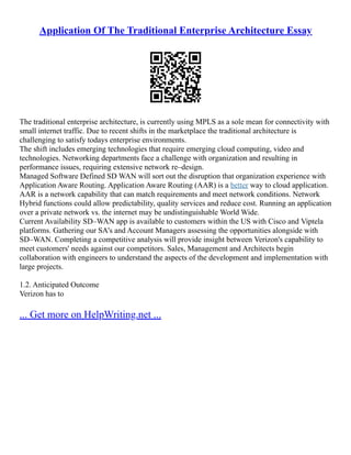 Application Of The Traditional Enterprise Architecture Essay
The traditional enterprise architecture, is currently using MPLS as a sole mean for connectivity with
small internet traffic. Due to recent shifts in the marketplace the traditional architecture is
challenging to satisfy todays enterprise environments.
The shift includes emerging technologies that require emerging cloud computing, video and
technologies. Networking departments face a challenge with organization and resulting in
performance issues, requiring extensive network re–design.
Managed Software Defined SD WAN will sort out the disruption that organization experience with
Application Aware Routing. Application Aware Routing (AAR) is a better way to cloud application.
AAR is a network capability that can match requirements and meet network conditions. Network
Hybrid functions could allow predictability, quality services and reduce cost. Running an application
over a private network vs. the internet may be undistinguishable World Wide.
Current Availability SD–WAN app is available to customers within the US with Cisco and Viptela
platforms. Gathering our SA's and Account Managers assessing the opportunities alongside with
SD–WAN. Completing a competitive analysis will provide insight between Verizon's capability to
meet customers' needs against our competitors. Sales, Management and Architects begin
collaboration with engineers to understand the aspects of the development and implementation with
large projects.
1.2. Anticipated Outcome
Verizon has to
... Get more on HelpWriting.net ...
 