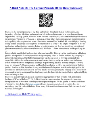 A Brief Note On The Current Pinnacle Of Big Data Technology
Hadoop is the current pinnacle of big data technology. It is cheap, highly customizable, and
incredibly effective. My firm, an international oil tool rental company, is in a perfect position to
implement a Hadoop system. I believe that Cloudera, Hortonworks, and IBM are the top vendors for
my company. The power of Hadoop is immense, with a future that promises even more innovation
and capability. Our organization is one of the most successful of its kind. We rent drill pipe, landing
string, and all associated handling tools and accessories to some of the largest companies in the oil
exploration and production industry. In just seventeen years, my firm has gone from one string of
pipe to over twenty locations around the world. We have ... Show more content on Helpwriting.net
...
In the volatile world of oil and gas, this is beyond valuable. There are a few qualities that a Hadoop
product must possess to be implemented at my company. First, to further increase my company's
competitive advantage, the Hadoop product that we choose needs to provide some analytics
capabilities. Oil tool rental companies are not known for their analytics, and we can further our
stellar customer service and product offerings by performing detailed industry analysis. Second,
since my company's IT administrator and I are both proficient in SQL, we must choose a Hadoop
product that has an SQL interface. Lastly, the Hadoop offering must be able to be deployed in the
cloud so our international users will have no trouble accessing vital data. Hadoop is one of the most
recognized terms in an ocean of big data buzzwords. In short, it is the most efficient tool available to
store and analyze data.
Hadoop is a distributed server, open–source storage technology that operates with commodity
hardware ("What is Hadoop?", 2015). Distributed server means that the program is run across
multiple servers at one time, allowing for faster processing and for the system to remain functional
if one server fails. Like other open source software packages, Apache, its inventor, does not
exclusively own the code of Hadoop. Thus, many different firms have created their own version of
Hadoop, allowing for
... Get more on HelpWriting.net ...
 