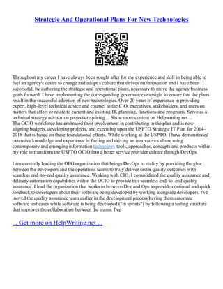 Strategic And Operational Plans For New Technologies
Throughout my career I have always been sought after for my experience and skill in being able to
fuel an agency's desire to change and adopt a culture that thrives on innovation and I have been
successful, by authoring the strategic and operational plans, necessary to move the agency business
goals forward. I have implementing the corresponding governance oversight to ensure that the plans
result in the successful adoption of new technologies. Over 20 years of experience in providing
expert, high–level technical advice and counsel to the CIO, executives, stakeholders, and users on
matters that affect or relate to current and existing IT, planning, functions and programs. Serve as a
technical strategy advisor on projects requiring ... Show more content on Helpwriting.net ...
The OCIO workforce has embraced their involvement in contributing to the plan and is now
aligning budgets, developing projects, and executing upon the USPTO Strategic IT Plan for 2014–
2018 that is based on these foundational efforts. While working at the USPTO, I have demonstrated
extensive knowledge and experience in fueling and driving an innovative culture using
contemporary and emerging information technology tools, approaches, concepts and products within
my role to transform the USPTO OCIO into a better service provider culture through DevOps.
I am currently leading the OPG organization that brings DevOps to reality by providing the glue
between the developers and the operations teams to truly deliver faster quality outcomes with
seamless end–to–end quality assurance. Working with CIO, I consolidated the quality assurance and
delivery automation capabilities within the OCIO to provide this seamless end–to–end quality
assurance. I lead the organization that works in between Dev and Ops to provide continual and quick
feedback to developers about their software being developed by working alongside developers. I've
moved the quality assurance team earlier in the development process having them automate
software test cases while software is being developed ("in sprints") by following a testing structure
that improves the collaboration between the teams. I've
... Get more on HelpWriting.net ...
 
