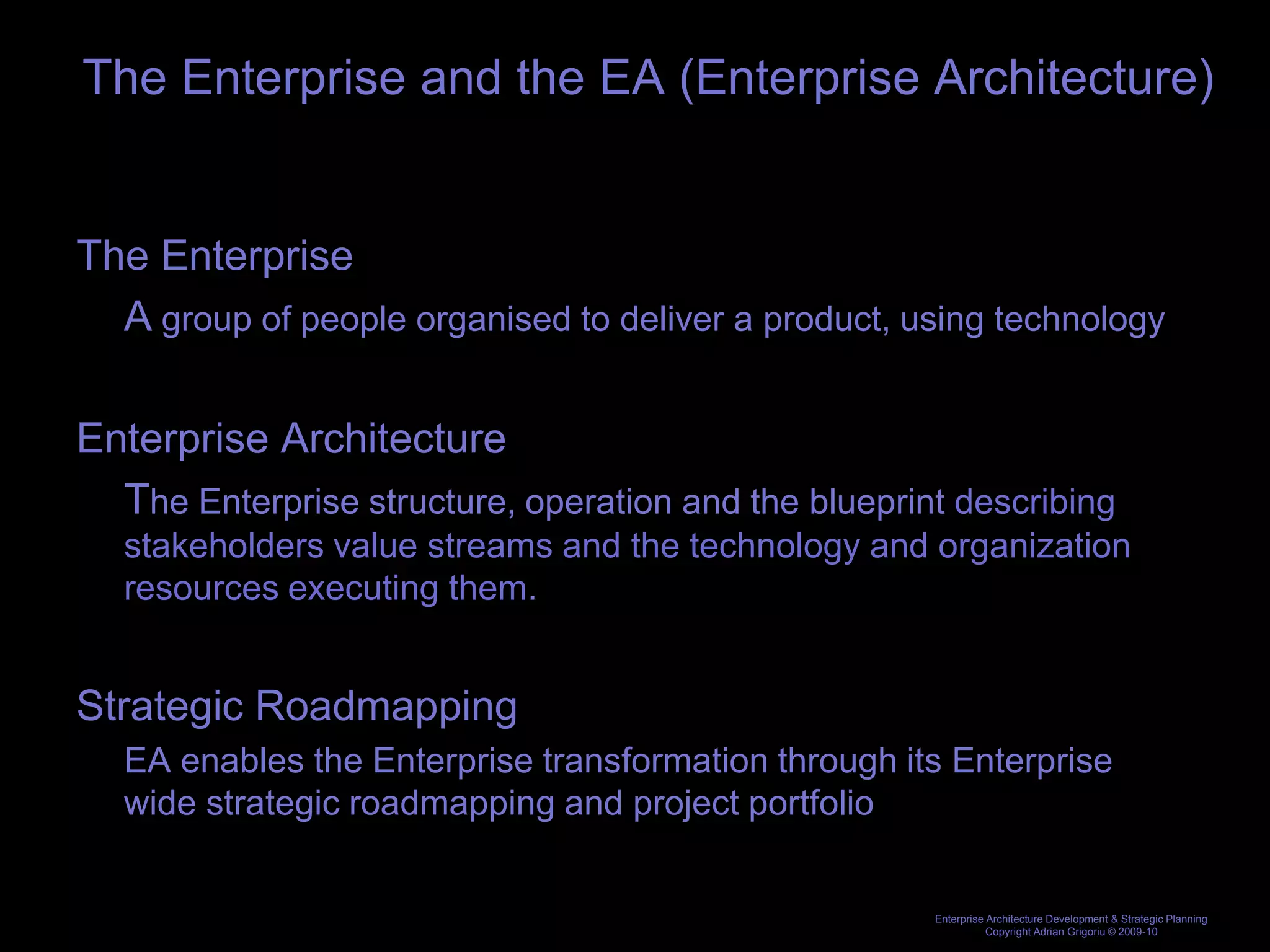 The Enterprise and the EA (Enterprise Architecture)


The Enterprise
  A group of people organised to deliver a product, using technology

Enterprise Architecture
  The Enterprise structure, operation and the blueprint describing
   stakeholders value streams and the technology and organization
   resources executing them.


Strategic Roadmapping
   EA enables the Enterprise transformation through its Enterprise
   wide strategic roadmapping and project portfolio


                                                      Enterprise Architecture Development & Strategic Planning
                                                                 Copyright Adrian Grigoriu © 2009-10
 