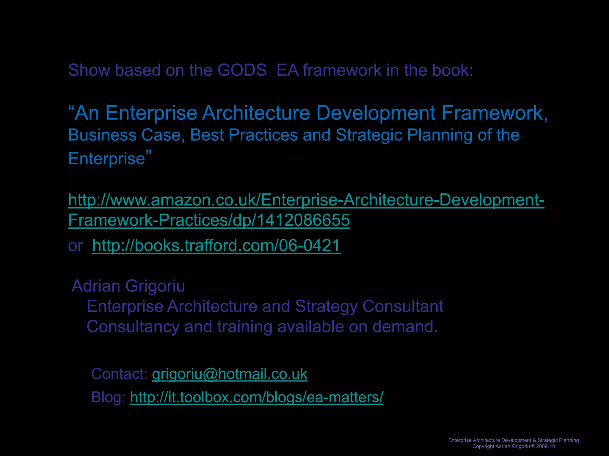 Show based on the GODS EA framework in the book:

“An Enterprise Architecture Development Framework,
Business Case, Best Practices and Strategic Planning of the
Enterprise”

http://www.amazon.co.uk/Enterprise-Architecture-Development-
Framework-Practices/dp/1412086655
or http://books.trafford.com/06-0421

Adrian Grigoriu
 Enterprise Architecture and Strategy Consultant
 Consultancy and training available on demand.

   Contact: grigoriu@hotmail.co.uk
   Blog: http://it.toolbox.com/blogs/ea-matters/

                                                   Enterprise Architecture Development & Strategic Planning
                                                              Copyright Adrian Grigoriu © 2009-10
 