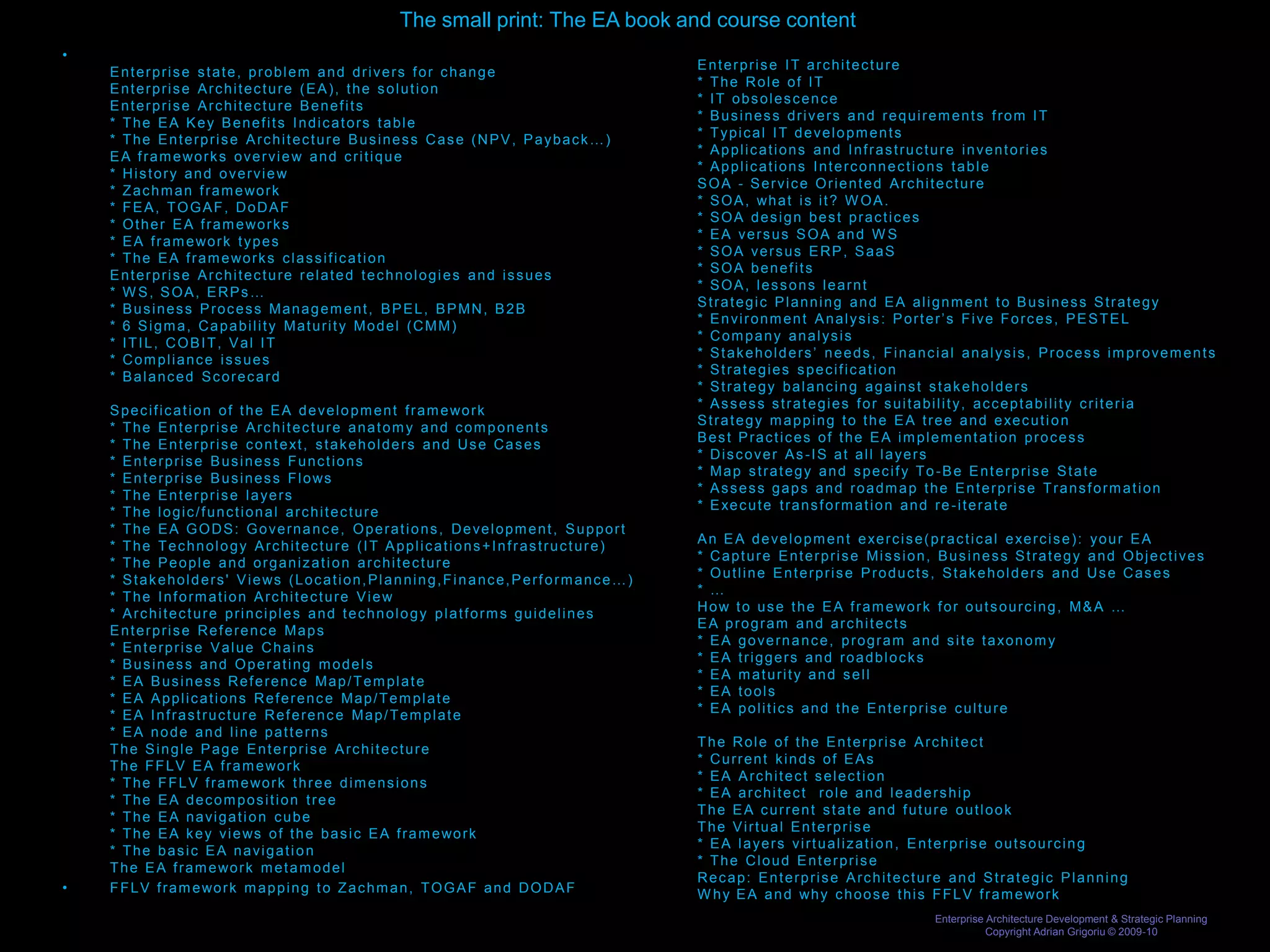 The small print: The EA book and course content
•
    Enterprise state, problem and drivers for change                                                                       Enterprise IT architecture
    Enterprise Architecture (EA), the solution                                                                             * The Role of IT
    Enterprise Architecture Benefits                                                                                       * IT obsolescence
    * The EA Key Benefits Indicators table                                                                                 * Business drivers and requirements from IT
    * The Enterprise Architecture Business Case (NPV, Payback…)                                                            * Typical IT developments
    E A f r a m e wo r k s o v e r v i e w a n d c r i t i q u e                                                           * Applications and Infrastructure inventories
    * History and overview                                                                                                 * Applications Interconnections table
    * Z a c h m a n f r a m e wo r k                                                                                       SOA - Service Oriented Architecture
    * FEA, TOGAF, DoDAF                                                                                                    * S O A , wh a t i s i t ? W O A .
    * O t h e r E A f r a m e wo r k s                                                                                     * SOA design best practices
    * E A f r a m e wo r k t y p e s                                                                                       * EA versus SOA and W S
    * T h e E A f r a m e wo r k s c l a s s i f i c a t i o n                                                             * SOA versus ERP, SaaS
    Enterprise Architecture related technologies and issues                                                                * SOA benefits
    * W S, SOA, ERPs…                                                                                                      * SOA, lessons learnt
    * Business Process Management, BPEL, BPMN, B2B                                                                         Strategic Planning and EA alignment to Business Strategy
    * 6 Sigma, Capability Maturity Model (CMM)                                                                             * Environment Analysis: Porter’s Five Forces, PESTEL
    * ITIL, COBIT, Val IT                                                                                                  * Company analysis
    * Compliance issues                                                                                                    * Stakeholders’ needs, Financial analysis, Process improvements
    * Balanced Scorecard                                                                                                   * Strategies specification
                                                                                                                           * Strategy balancing against stakeholders
    S p e c i f i c a t i o n o f t h e E A d e v e l o p m e n t f r a m e wo r k                                         * Assess strategies for suitability, acceptability criteria
    * The Enterprise Architecture anatomy and components                                                                   S t r a t e g y m a p p i n g t o t h e E A t r e e a n d e xe c u t i o n
    * T h e E n t e r p r i s e c o n t e xt , s t a k e h o l d e r s a n d U s e C a s e s                               Best Practices of the EA implementation process
    * Enterprise Business Functions                                                                                        * Discover As-IS at all layers
    * E n t e r p r i s e B u s i n e s s F l o ws                                                                         * Map strategy and specify To -Be Enterprise State
    * The Enterprise layers                                                                                                * Assess gaps and roadmap the Enterprise Transformation
    * The logic/functional architecture                                                                                    * E xe c u t e t r a n s f o r m a t i o n a n d r e - i t e r a t e
    * The EA GODS: Governance, Operations, Development, Support
    * The Technology Architecture (IT Applications+Infrastructure)                                                         A n E A d e v e l o p m e n t e xe r c i s e ( p r a c t i c a l e xe r c i s e ) : y o u r E A
    * The People and organization architecture                                                                             * Capture Enterprise Mission, Business Strategy and Objectives
    * S t a k e h o l d e r s ' V i e ws ( L o c a t i o n , P l a n n i n g , F i n a n c e , P e r f o r m a n c e … )   * Outline Enterprise Products, Stakeholders and Use Cases
    * The Information Architecture View                                                                                    * …
    * Architecture principles and technology platforms guidelines                                                          H o w t o u s e t h e E A f r a m e wo r k f o r o u t s o u r c i n g , M & A …
    Enterprise Reference Maps                                                                                              EA program and architects
    * Enterprise Value Chains                                                                                              * E A g o v e r n a n c e , p r o g r a m a n d s i t e t a xo n o m y
    * Business and Operating models                                                                                        * EA triggers and roadblocks
    * EA Business Referenc e Map/Template                                                                                  * EA maturity and sell
    * EA Applications Referenc e Map/Template                                                                              * EA tools
    * EA Infrastructure Referenc e Map/Template                                                                            * EA politics and the Enterprise culture
    * EA node and line patterns
    The Single Page Enterprise Architecture                                                                                The Role of the Enterprise Architect
    T h e F F L V E A f r a m e wo r k                                                                                     * Current kinds of EAs
    * T h e F F L V f r a m e wo r k t h r e e d i m e n s i o n s                                                         * EA Architect selection
    * The EA decomposition tree                                                                                            * EA architect role and leadership
    * The EA navigation cube                                                                                               The EA current state and future outlook
    * T h e E A k e y v i e ws o f t h e b a s i c E A f r a m e wo r k                                                    The Virtual Enterprise
    * The basic EA navigation                                                                                              * EA layers virtualization, Enterprise outsourcing
    T h e E A f r a m e wo r k m e t a m o d e l                                                                           * The Cloud Enterprise
                                                                                                                           Recap: Enterprise Architecture and Strategic Planning
•   F F L V f r a m e wo r k m a p p i n g t o Z a c h m a n , T O G A F a n d D O D A F                                   W h y E A a n d wh y c h o o s e t h i s F F L V f r a m e wo r k
                                                                                                                                                                       Enterprise Architecture Development & Strategic Planning
                                                                                                                                                                                  Copyright Adrian Grigoriu © 2009-10
 