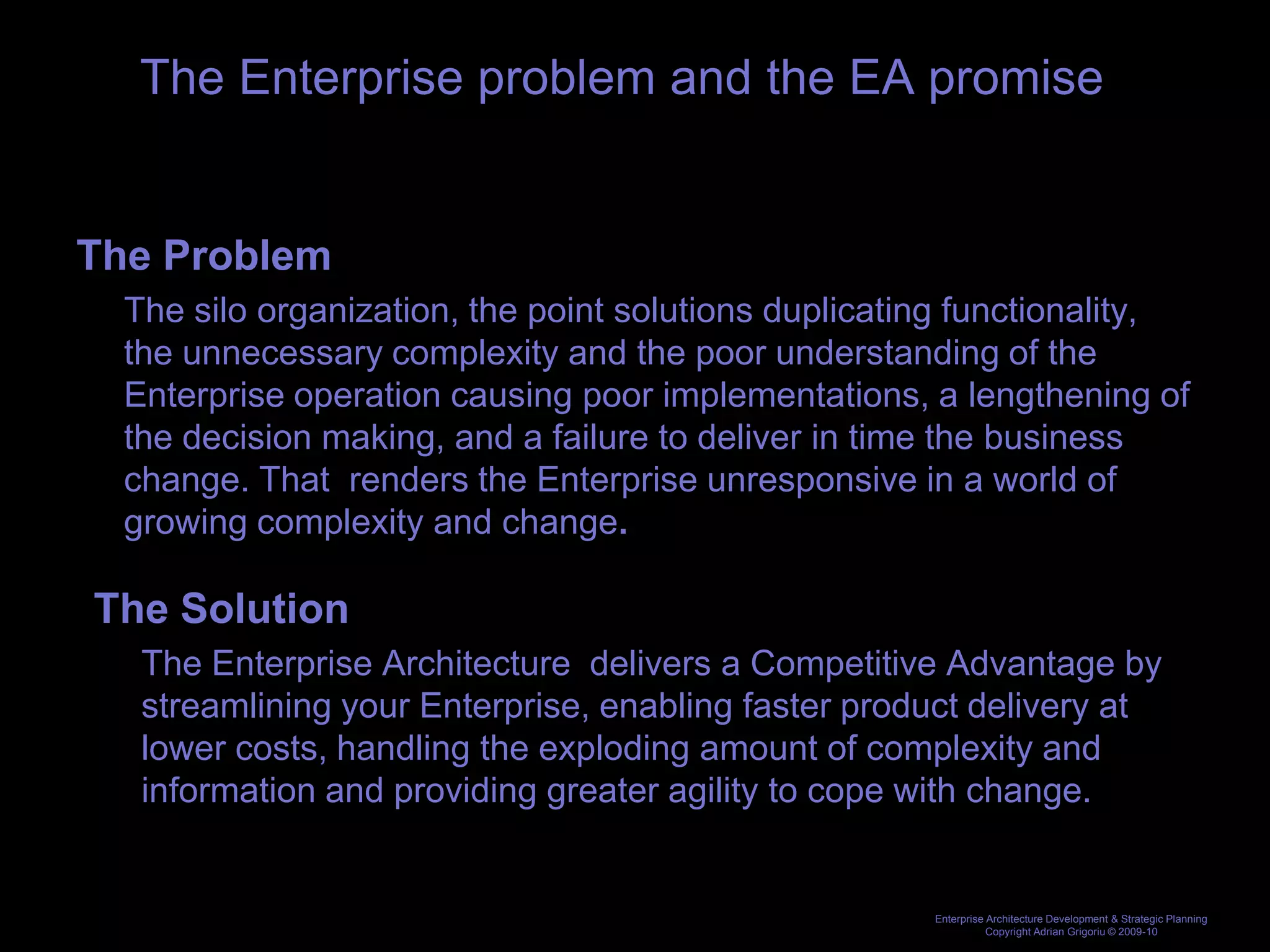 The Enterprise problem and the EA promise


The Problem
  The silo organization, the point solutions duplicating functionality,
  the unnecessary complexity and the poor understanding of the
  Enterprise operation causing poor implementations, a lengthening of
  the decision making, and a failure to deliver in time the business
  change. That renders the Enterprise unresponsive in a world of
  growing complexity and change.

The Solution
   The Enterprise Architecture delivers a Competitive Advantage by
   streamlining your Enterprise, enabling faster product delivery at
   lower costs, handling the exploding amount of complexity and
   information and providing greater agility to cope with change.


                                                      Enterprise Architecture Development & Strategic Planning
                                                                 Copyright Adrian Grigoriu © 2009-10
 