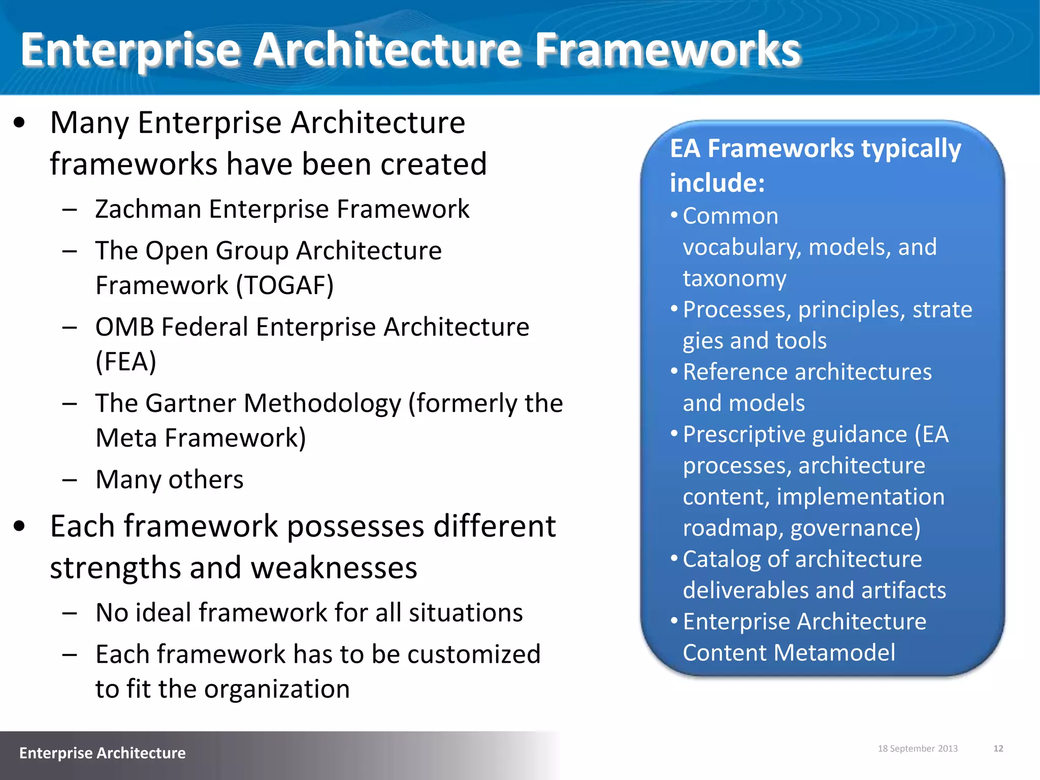 18 September 2013 12
Enterprise Architecture
Enterprise Architecture Frameworks
• Many Enterprise Architecture
frameworks have been created
– Zachman Enterprise Framework
– The Open Group Architecture
Framework (TOGAF)
– OMB Federal Enterprise Architecture
(FEA)
– The Gartner Methodology (formerly the
Meta Framework)
– Many others
• Each framework possesses different
strengths and weaknesses
– No ideal framework for all situations
– Each framework has to be customized
to fit the organization
EA Frameworks typically
include:
•Common
vocabulary, models, and
taxonomy
•Processes, principles, strate
gies and tools
•Reference architectures
and models
•Prescriptive guidance (EA
processes, architecture
content, implementation
roadmap, governance)
•Catalog of architecture
deliverables and artifacts
•Enterprise Architecture
Content Metamodel
 