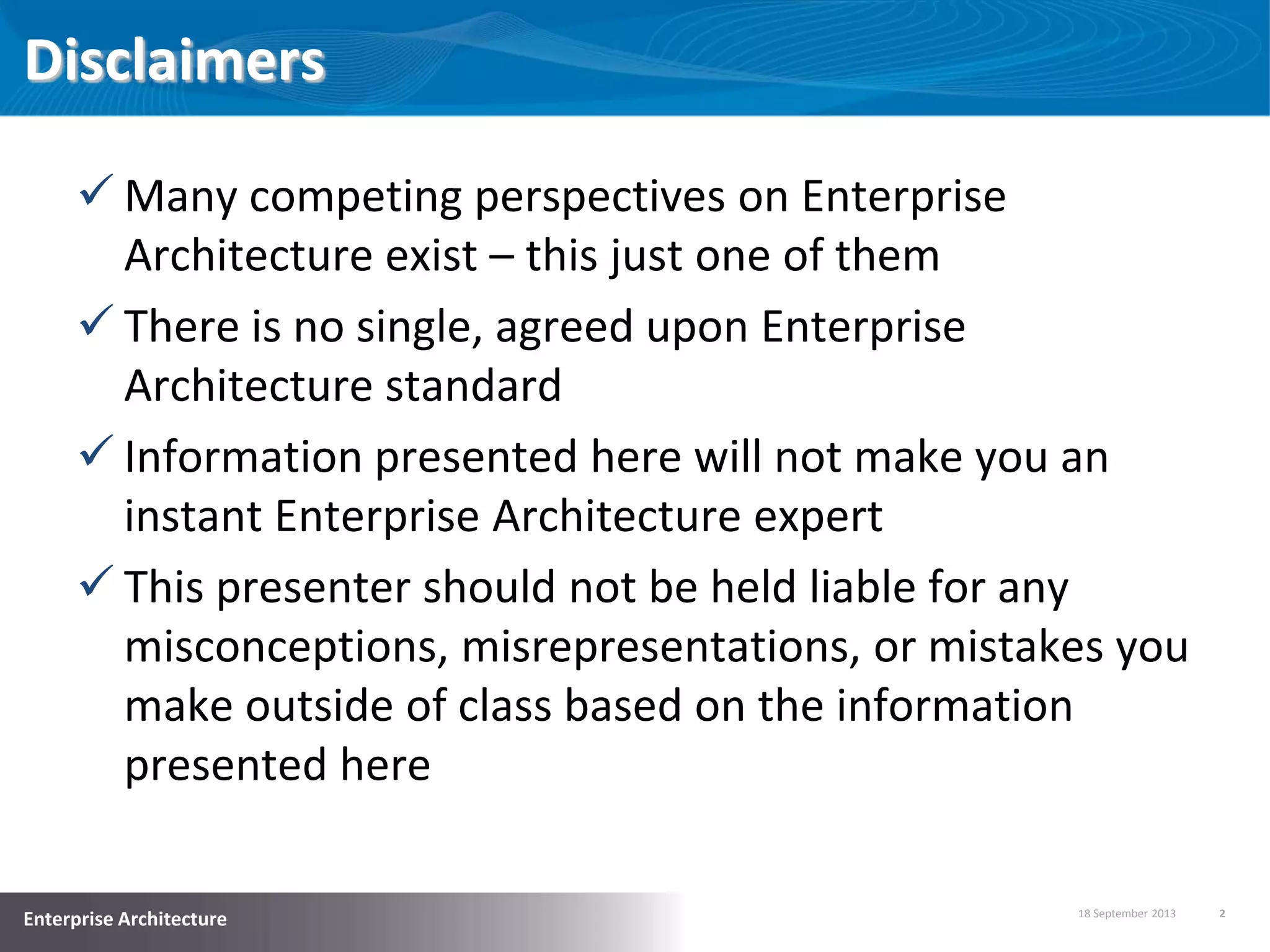 18 September 2013 2
Enterprise Architecture
Disclaimers
 Many competing perspectives on Enterprise
Architecture exist – this just one of them
 There is no single, agreed upon Enterprise
Architecture standard
 Information presented here will not make you an
instant Enterprise Architecture expert
 This presenter should not be held liable for any
misconceptions, misrepresentations, or mistakes you
make outside of class based on the information
presented here
 