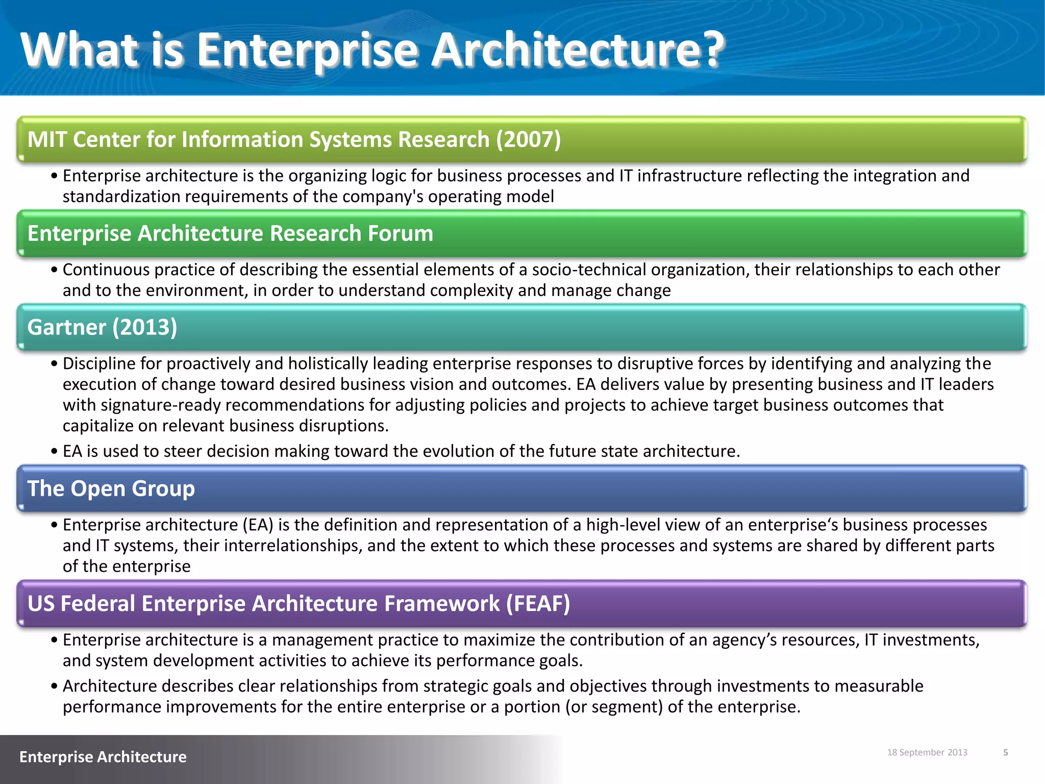 18 September 2013 5
Enterprise Architecture
What is Enterprise Architecture?
MIT Center for Information Systems Research (2007)
• Enterprise architecture is the organizing logic for business processes and IT infrastructure reflecting the integration and
standardization requirements of the company's operating model
Enterprise Architecture Research Forum
• Continuous practice of describing the essential elements of a socio-technical organization, their relationships to each other
and to the environment, in order to understand complexity and manage change
Gartner (2013)
• Discipline for proactively and holistically leading enterprise responses to disruptive forces by identifying and analyzing the
execution of change toward desired business vision and outcomes. EA delivers value by presenting business and IT leaders
with signature-ready recommendations for adjusting policies and projects to achieve target business outcomes that
capitalize on relevant business disruptions.
• EA is used to steer decision making toward the evolution of the future state architecture.
The Open Group
• Enterprise architecture (EA) is the definition and representation of a high-level view of an enterprise‘s business processes
and IT systems, their interrelationships, and the extent to which these processes and systems are shared by different parts
of the enterprise
US Federal Enterprise Architecture Framework (FEAF)
• Enterprise architecture is a management practice to maximize the contribution of an agency’s resources, IT investments,
and system development activities to achieve its performance goals.
• Architecture describes clear relationships from strategic goals and objectives through investments to measurable
performance improvements for the entire enterprise or a portion (or segment) of the enterprise.
 