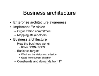 Business architecture
• Enterprise architecture awareness
       p
• Implement EA vision
  – Organization commitment
  – Mapping stakeholders
• Business architecture
  –H
   How th b i
       the business works
                       k
     • BPM / BPMN / BPEN
  – Business targets
                g
     • What are the vision and mission.
     • Gaps from current situation
  – Constraints and demands from IT
 