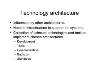 Technology architecture
• Influenced by other architectures.
• Needed infrastructure to support the systems.
• Collection of selected technologies and tools to
  implement chosen architectures
  –   Development
            p
  –   Tools
  –   Communication
  –   Backups
  –   Standards
 