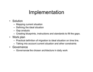 Implementation
• Solution
   –   Mapping current situation
   –   Defining the ideal situation
   –   Gap analysis
          p     y
   –   Creating blueprints, instructions and standards to fill the gaps.
• Work plan
   – Practical definition of migration to ideal situation on time line
                                                                  line.
   – Taking into account current situation and other constraints
• Governance
   – G
     Governance the chosen architecture in d il work
                th h          hit t     i daily    k
 