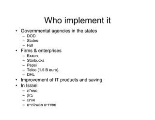 Who implement it
• Governmental agencies in the states
   – DOD
      O
   – States
   – FBI
• Firms & enterprises
               p
   –   Exxon
   –   Starbucks
   –   Pepsi
   –   Telco (1.5 B euro).
   –   DHL
• Improvement of IT products and saving
• In Israel
   –   ‫מפא"ת‬
   –   ‫בזק‬
   –   ‫אורנג‬
   –   ‫משרדים ממשלתיים‬
 