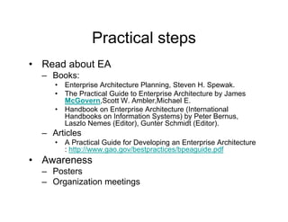 Practical steps
• Read about EA
  – Books:
     •   Enterprise Architecture Planning, Steven H. Spewak.
     •   The Practical Guide to Enterprise Architecture by James
                                     p                   y
         McGovern,Scott W. Ambler,Michael E.
     •   Handbook on Enterprise Architecture (International
         Handbooks on Information Systems) by Peter Bernus,
         Laszlo Nemes (Editor), Gunter Schmidt (Editor).
  – Articles
     •   A Practical Guide for Developing an Enterprise Architecture
              p       g g         p          p g       p
         : http://www.gao.gov/bestpractices/bpeaguide.pdf
• Awareness
  – Posters
  – Organization meetings
 